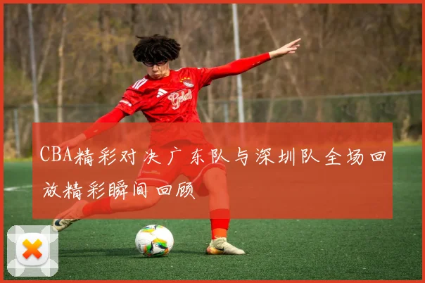 CBA精彩对决广东队与深圳队全场回放精彩瞬间回顾