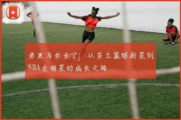 劳里马尔卡宁：从芬兰篮球新星到NBA全明星的成长之路