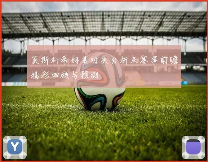 莫斯科希姆基对决分析及赛事前瞻精彩回顾与预测