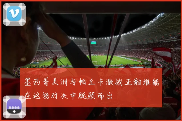 墨西哥美洲与帕丘卡激战正酣谁能在这场对决中脱颖而出