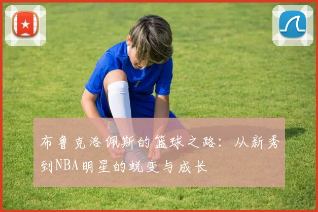 布鲁克洛佩斯的篮球之路：从新秀到NBA明星的蜕变与成长