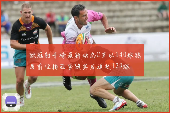 欧冠射手榜最新动态C罗以140球稳居首位梅西紧随其后追赶129球