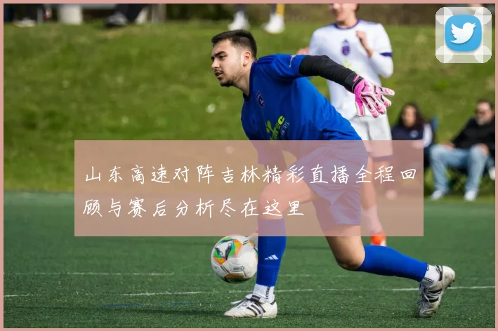 山东高速对阵吉林精彩直播全程回顾与赛后分析尽在这里