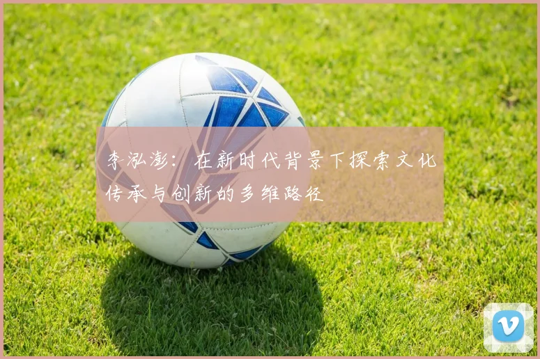 李泓澎：在新时代背景下探索文化传承与创新的多维路径