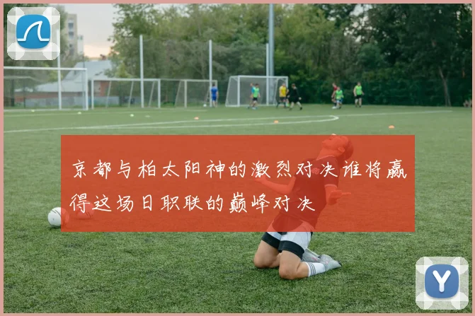 京都与柏太阳神的激烈对决谁将赢得这场日职联的巅峰对决