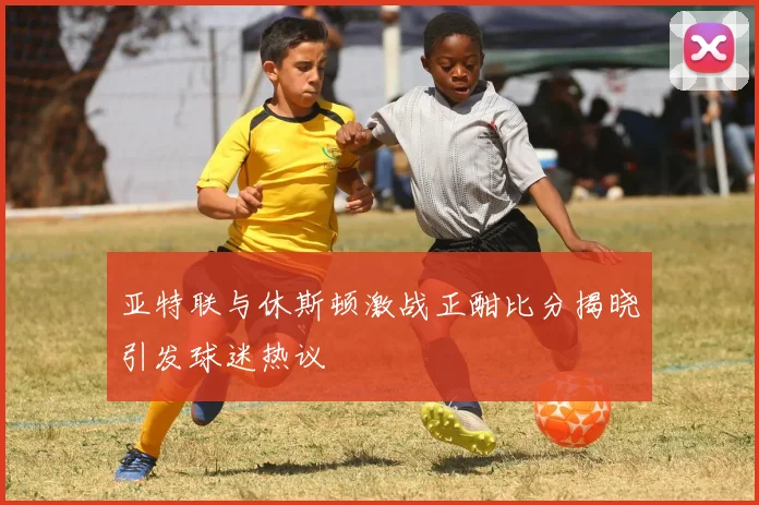 亚特联与休斯顿激战正酣比分揭晓引发球迷热议