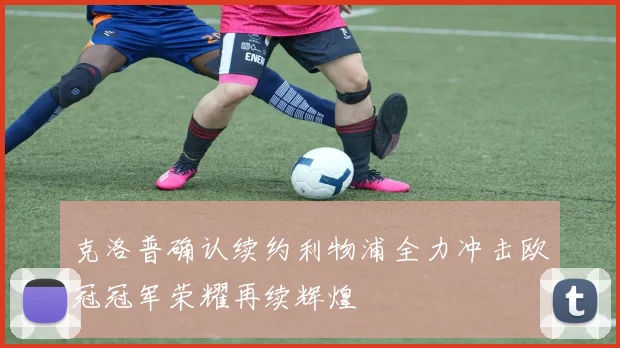 克洛普确认续约利物浦全力冲击欧冠冠军荣耀再续辉煌