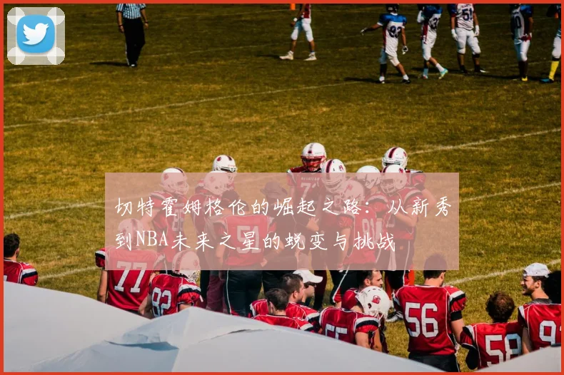 切特霍姆格伦的崛起之路：从新秀到NBA未来之星的蜕变与挑战