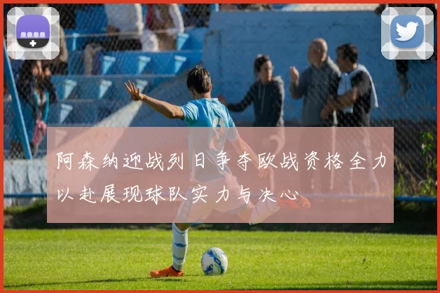 阿森纳迎战列日争夺欧战资格全力以赴展现球队实力与决心