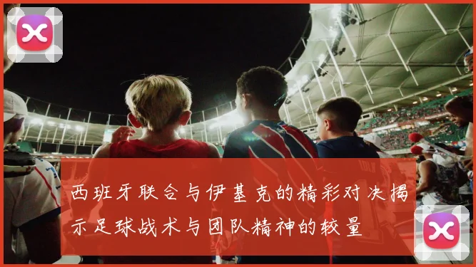 西班牙联合与伊基克的精彩对决揭示足球战术与团队精神的较量