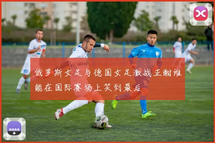 俄罗斯女足与德国女足激战正酣谁能在国际赛场上笑到最后