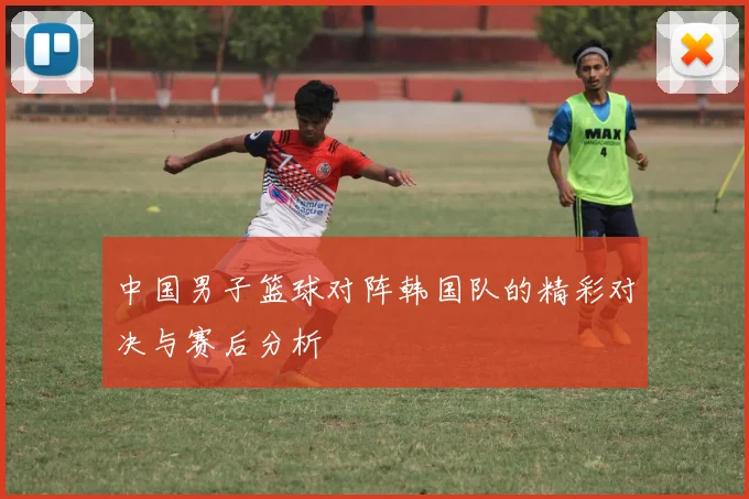 中国男子篮球对阵韩国队的精彩对决与赛后分析