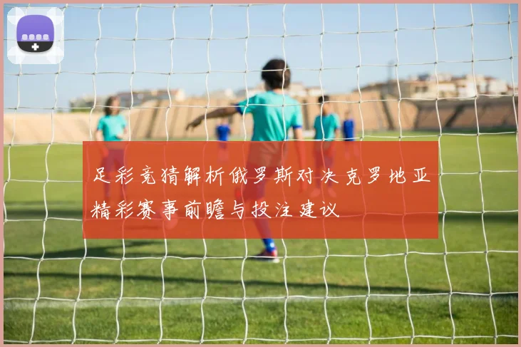 足彩竞猜解析俄罗斯对决克罗地亚精彩赛事前瞻与投注建议