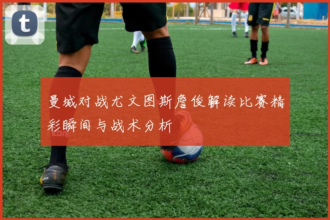 曼城对战尤文图斯詹俊解读比赛精彩瞬间与战术分析