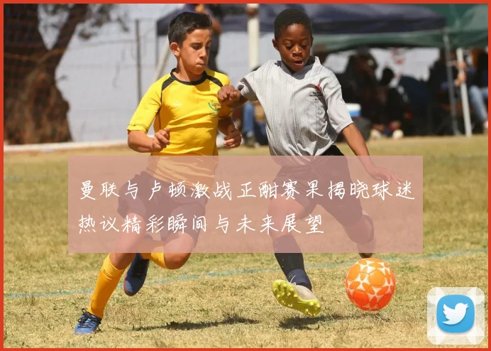 曼联与卢顿激战正酣赛果揭晓球迷热议精彩瞬间与未来展望