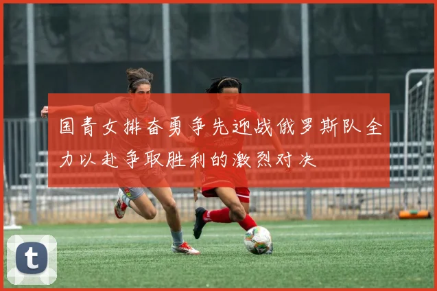 国青女排奋勇争先迎战俄罗斯队全力以赴争取胜利的激烈对决