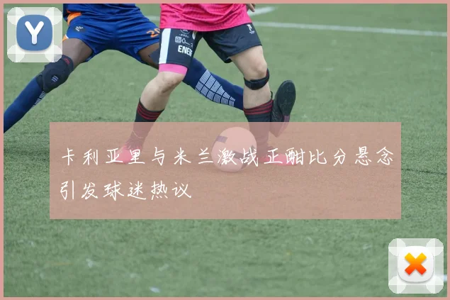 卡利亚里与米兰激战正酣比分悬念引发球迷热议