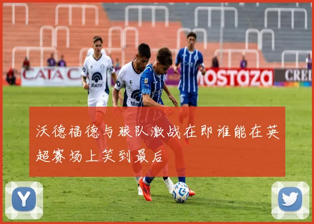 沃德福德与狼队激战在即谁能在英超赛场上笑到最后