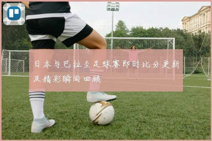 日本与巴拉圭足球赛即时比分更新及精彩瞬间回顾