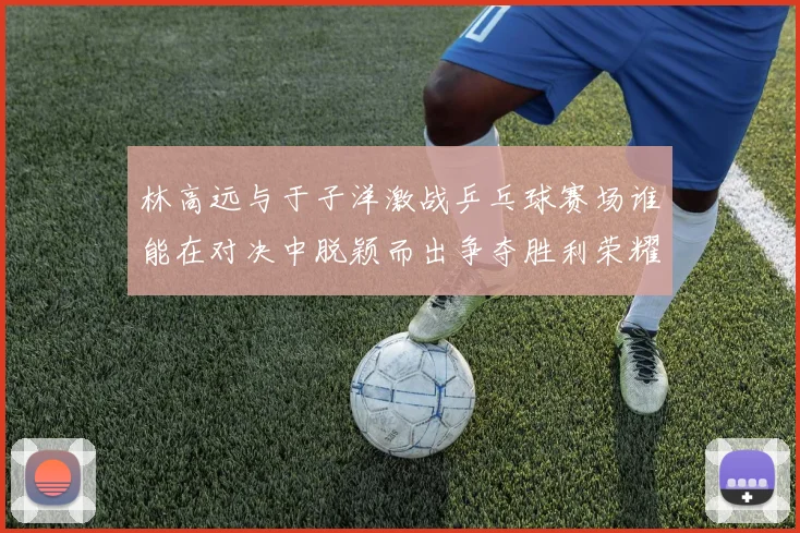 林高远与于子洋激战乒乓球赛场谁能在对决中脱颖而出争夺胜利荣耀