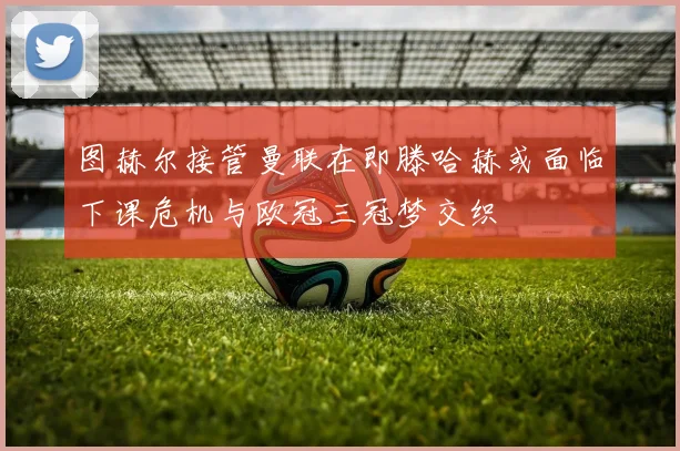 图赫尔接管曼联在即滕哈赫或面临下课危机与欧冠三冠梦交织