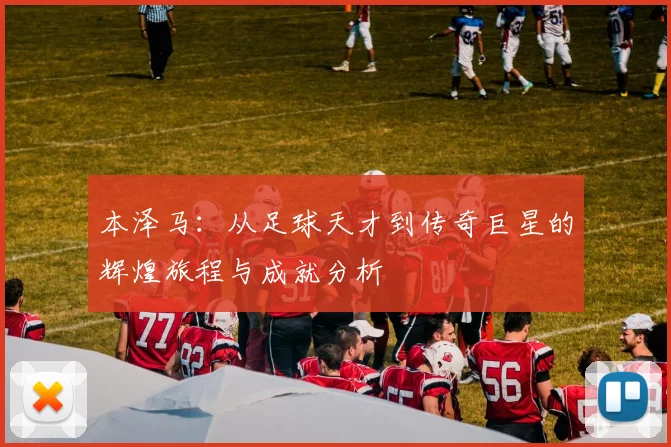 本泽马：从足球天才到传奇巨星的辉煌旅程与成就分析