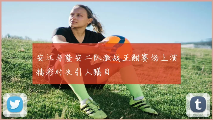 安江与隆安二队激战正酣赛场上演精彩对决引人瞩目