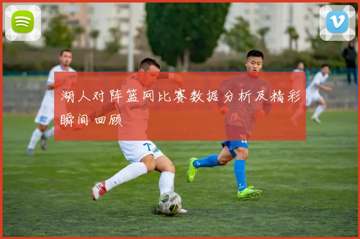 湖人对阵篮网比赛数据分析及精彩瞬间回顾