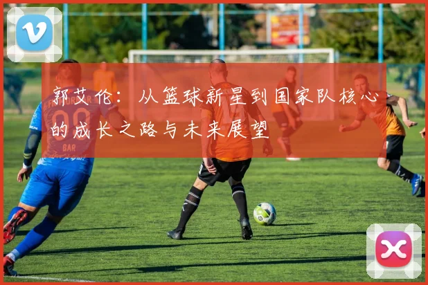 郭艾伦：从篮球新星到国家队核心的成长之路与未来展望