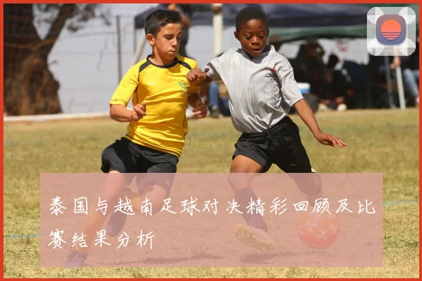 泰国与越南足球对决精彩回顾及比赛结果分析