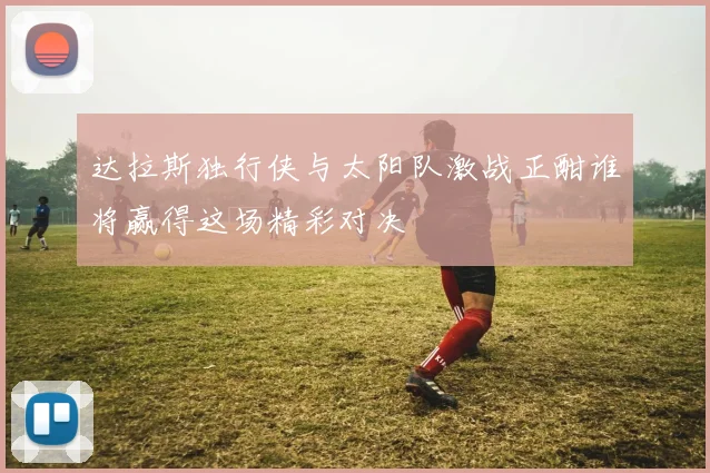 达拉斯独行侠与太阳队激战正酣谁将赢得这场精彩对决