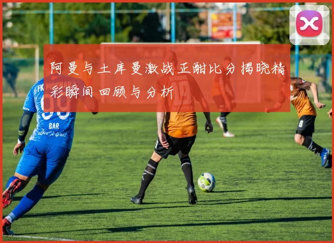 阿曼与土库曼激战正酣比分揭晓精彩瞬间回顾与分析