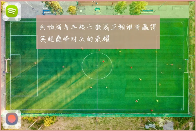 利物浦与车路士激战正酣谁将赢得英超巅峰对决的荣耀