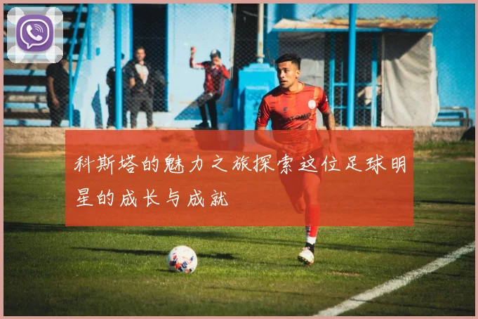 科斯塔的魅力之旅探索这位足球明星的成长与成就