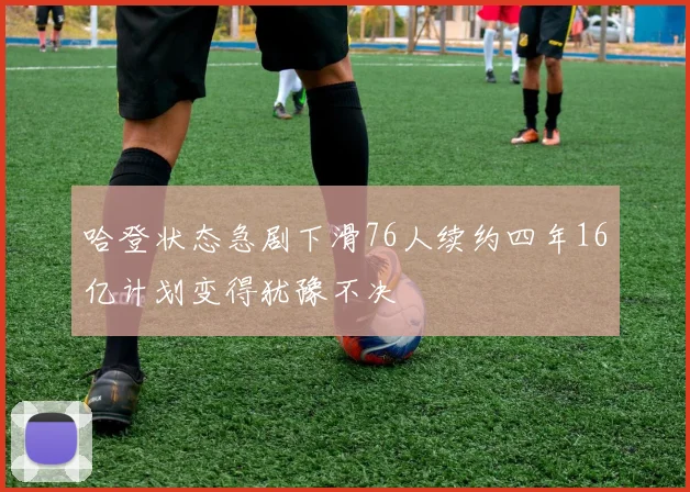 哈登状态急剧下滑76人续约四年16亿计划变得犹豫不决